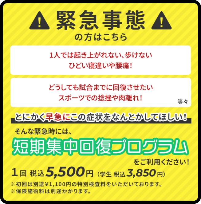 緊急事態の方はこちら。一人では起き上がれない、歩けない、ひどいね違いや腰痛、どうしても試合までに快復させたい、スポーツでの捻挫や肉離れ。とにかく早急にこの症状を何とかしてほしい。そんな緊急時には短期集中回復プログラムをご利用ください。1回5,500円（税込み）