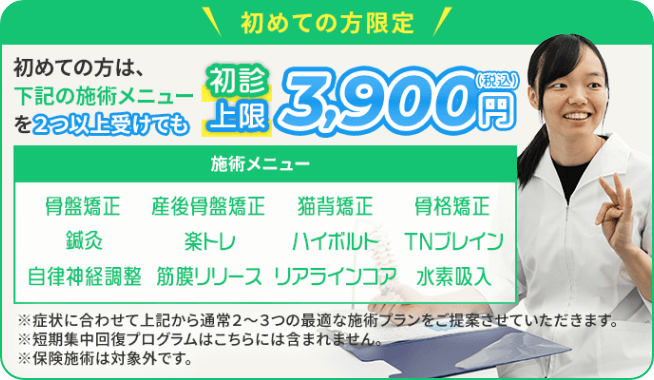 初めての方限定！初めての方は、下記の施術メニューを2つ以上受けても初診上限3,900円（税込） 施術メニュー：骨盤矯正・産後骨盤矯正・猫背矯正・骨格矯正・鍼灸・楽トレ・ハイボルト・TNブレイン・自律神経調整・筋膜リリース・リアラインコア・水素吸入　※症状に合わせて上記から通常2～3つの最適な施術プランをご提案させていただきます。※短期集中回復プログラムはこちらには含まれません。※保険施術は対象外です。
